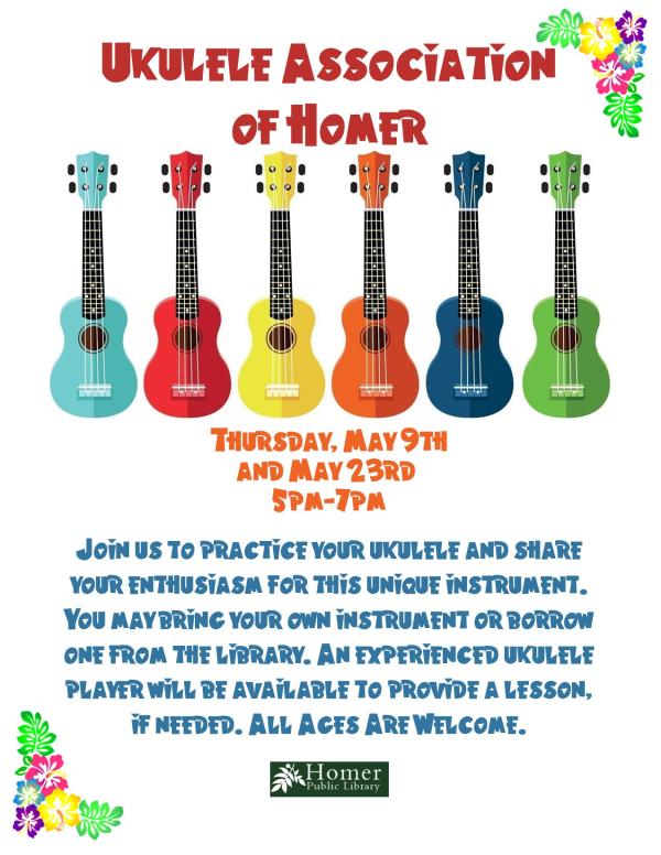 Ukulele Association of Homer - Thursday, May 9th and 23rd from 5pm-7pm. Join us to practice your ukulele and share your enthusiasm for this unique instrument. You may bring your own instrument or borrow one from the library. An experienced ukulele player will be available to provide a lesson, if needed. All Ages Are Welcome.