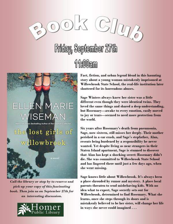 Book Club, "The Lost Girls of Willowbrook" by Ellen Marie Wiseman - Summary: Fact, fiction, and urban legend blend in this haunting story about a young woman mistakenly imprisoned at Willowbrook State School, the real-life institution later shuttered for its horrendous abuses.  Sage Winters always knew her sister was a little        different even though they were identical twins. They loved the same things and shared a deep understanding, but Rosemary—awake to every emotion, easily moved to joy or tears—seemed to need more protection from the world.  Six years after Rosemary’s death from pneumonia, Sage, now sixteen, still misses her deeply. Their mother perished in a car crash, and Sage’s stepfather, Alan,  resents being burdened by a responsibility he never wanted. Yet despite living as near strangers in their Staten Island apartment, Sage is stunned to discover that Alan has kept a shocking secret: Rosemary didn’t die. She was committed to Willowbrook State School and has lingered there until just a few days ago, when she went missing.  Sage knows little about Willowbrook. It’s always been a place shrouded by rumor and mystery. A place local parents threaten to send misbehaving kids. With no idea what to expect, Sage secretly sets out for           Willowbrook, determined to find Rosemary. What she learns, once she steps through its doors and is            mistakenly believed to be her sister, will change her life in ways she never could imagined . . . Call the library or stop by to reserve and pick up your copy of this fascinating book. Then join us on September 27th for an interesting discussion.