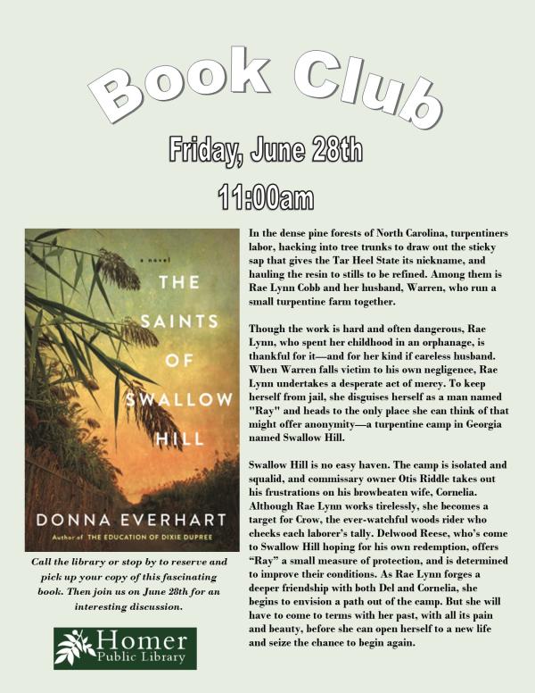 Book Club - "The Saints of Swallow Hill" by Donna Everhart - Friday, June 28th at 11am - Call the library or stop by to reserve and pick up your copy of this fascinating book. Then join us on June 28th for an interesting discussion. n the dense pine forests of North Carolina, turpentiners labor, hacking into tree trunks to draw out the sticky sap that gives the Tar Heel State its nickname, and hauling the resin to stills to be refined. Among them is Rae Lynn Cobb and her husband, Warren, who run a small turpentine farm together.  Though the work is hard and often dangerous, Rae Lynn, who spent her childhood in an orphanage, is thankful for it—and for her kind if careless husband. When Warren falls victim to his own negligence, Rae Lynn undertakes a desperate act of mercy. To keep  herself from jail, she disguises herself as a man named "Ray" and heads to the only place she can think of that might offer anonymity—a turpentine camp in Georgia named Swallow Hill.  Swallow Hill is no easy haven. The camp is isolated and squalid, and commissary owner Otis Riddle takes out his frustrations on his browbeaten wife, Cornelia.     Although Rae Lynn works tirelessly, she becomes a  target for Crow, the ever-watchful woods rider who checks each laborer’s tally. Delwood Reese, who’s come to Swallow Hill hoping for his own redemption, offers “Ray” a small measure of protection, and is determined to improve their conditions. As Rae Lynn forges a  deeper friendship with both Del and Cornelia, she      begins to envision a path out of the camp. But she will have to come to terms with her past, with all its pain and beauty, before she can open herself to a new life and seize the chance to begin again. 