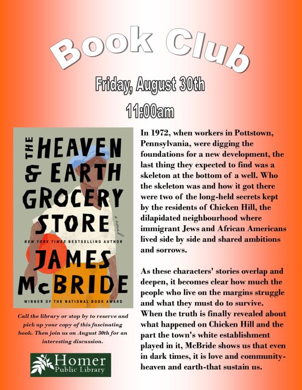 Book Club, "The Heaven & Earth Grocery Store" by James McBride, Friday, August 30th at 11am - Summary: In 1972, when workers in Pottstown, Pennsylvania, were digging the       foundations for a new development, the last thing they expected to find was a skeleton at the bottom of a well. Who the skeleton was and how it got there were two of the long-held secrets kept by the residents of Chicken Hill, the   dilapidated neighbourhood where      immigrant Jews and African Americans lived side by side and shared ambitions and sorrows.  As these characters' stories overlap and deepen, it becomes clear how much the people who live on the margins struggle and what they must do to survive. When the truth is finally revealed about what happened on Chicken Hill and the part the town's white establishment played in it, McBride shows us that even in dark times, it is love and community-heaven and earth-that sustain us. Call the library or stop by to reserve and pick up your copy of this fascinating book. Then join us on August 30th for an interesting discussion. 