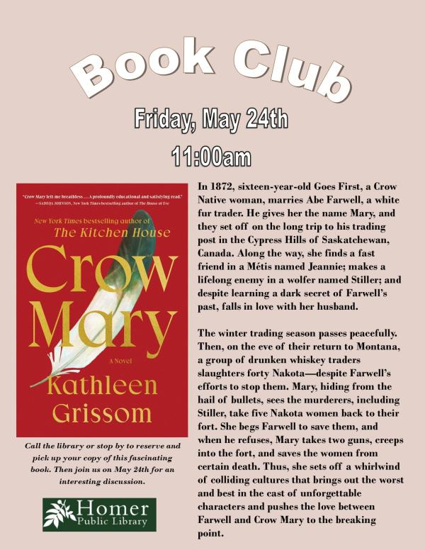 Book Club - Crow May by Kathleen Grissom -Friday, May 24th at 11am - Summary: In 1872, sixteen-year-old Goes First, a Crow Native woman, marries Abe Farwell, a white fur trader. He gives her the name Mary, and they set off on the long trip to his trading post in the Cypress Hills of Saskatchewan, Canada. Along the way, she finds a fast friend in a Métis named Jeannie; makes a lifelong enemy in a wolfer named Stiller; and despite learning a dark secret of Farwell’s past, falls in love with her husband.  The winter trading season passes peacefully. Then, on the eve of their return to Montana, a group of drunken whiskey traders               slaughters forty Nakota—despite Farwell’s efforts to stop them. Mary, hiding from the hail of bullets, sees the murderers, including Stiller, take five Nakota women back to their fort. She begs Farwell to save them, and when he refuses, Mary takes two guns, creeps into the fort, and saves the women from            certain death. Thus, she sets off a whirlwind of colliding cultures that brings out the worst and best in the cast of unforgettable              characters and pushes the love between              Farwell and Crow Mary to the breaking point. 