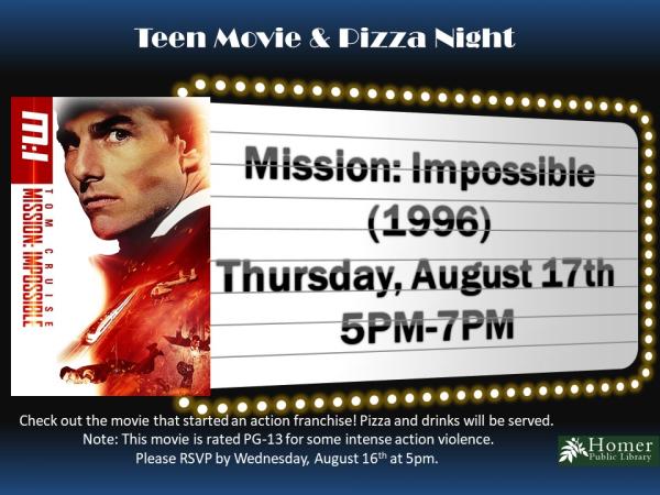 Teen Movie & Pizza Night - Mission: Impossible (1996) - Thursday, August 17th at 5pm-7pm. Check out the movie that started an action franchise! Pizza and drinks will be served. Note: This movie is rated PG-13 for some intense action violence. Please RSVP by Wednesday, August 16th at 5pm.