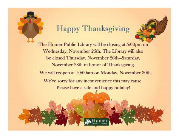 The Homer Public Library will be closing at 5:00pm on   Wednesday, November 25th. The Library will also be closed Thursday, November 26th—Saturday, November 28th in honor of Thanksgiving. We will reopen at 10:00am on Monday, November 30th. We’re sorry for any inconvenience this may cause. Please have a safe and happy holiday!