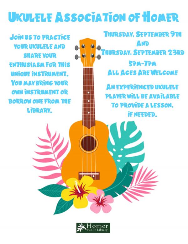 Ukulele Association of Homer - Thursday, September 9th and 23rd at 5pm-7pm, All ages are welcome. An experienced ukulele player will be available to provide a lesson if needed. Join us to practice your ukulele and share your enthusiasm for this unique instrument. You may bring your own instrument or borrow one from the library.